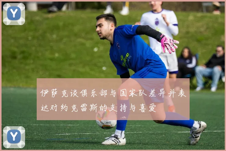 伊萨克谈俱乐部与国家队差异并表达对约克雷斯的支持与喜爱