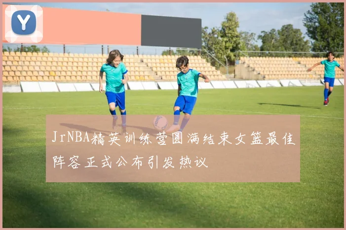 JrNBA精英训练营圆满结束女篮最佳阵容正式公布引发热议