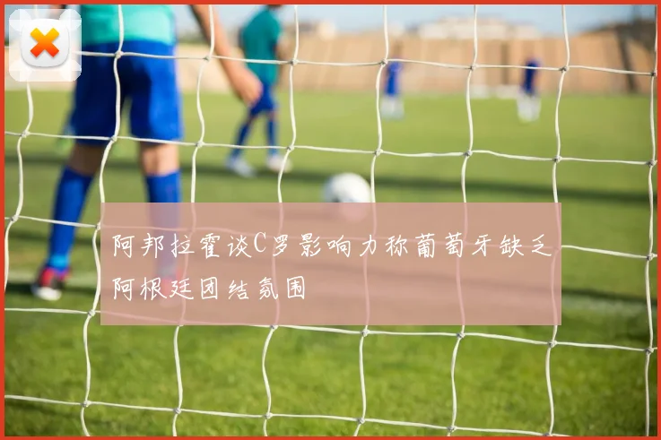 阿邦拉霍谈C罗影响力称葡萄牙缺乏阿根廷团结氛围