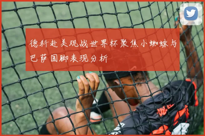 德科赴美观战世界杯聚焦小蜘蛛与巴萨国脚表现分析
