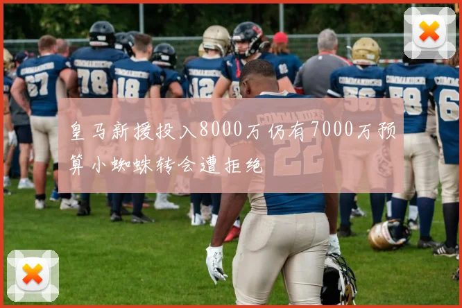 皇马新援投入8000万仍有7000万预算小蜘蛛转会遭拒绝