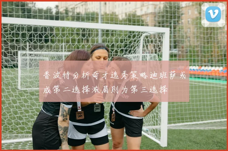 香波特分析奇才选秀策略迪班萨或成第二选择浓眉则为第三选择