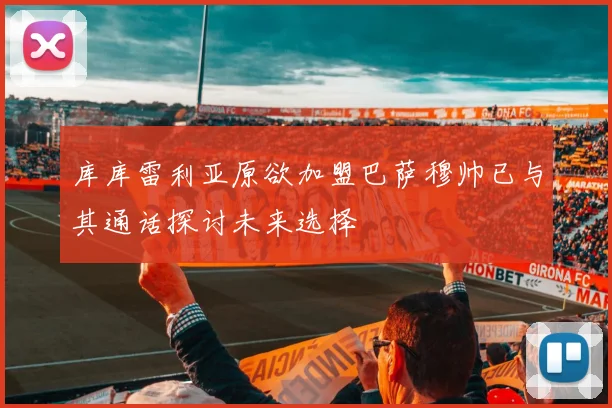 库库雷利亚原欲加盟巴萨穆帅已与其通话探讨未来选择