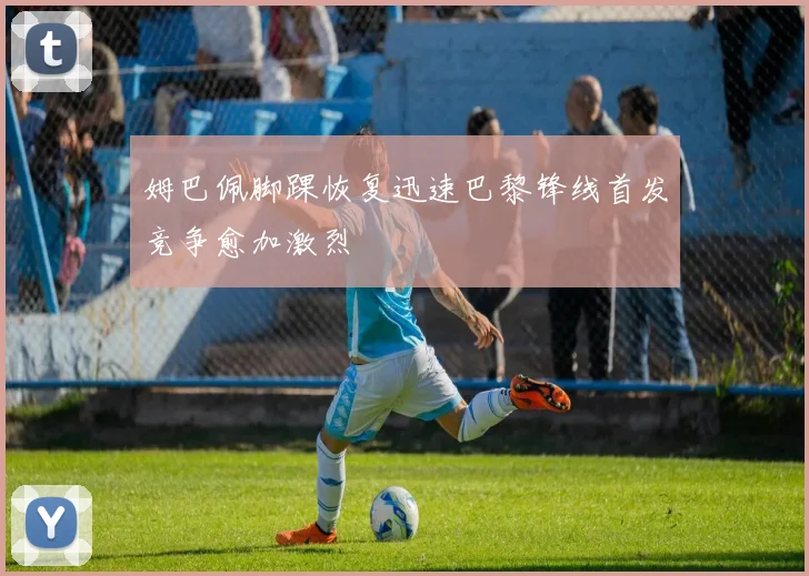 姆巴佩脚踝恢复迅速巴黎锋线首发竞争愈加激烈